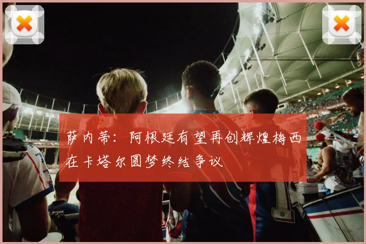 萨内蒂：阿根廷有望再创辉煌梅西在卡塔尔圆梦终结争议