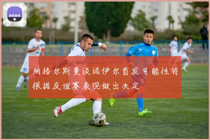 纳格尔斯曼谈诺伊尔首发可能性将根据友谊赛表现做出决定