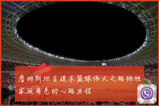 詹姆斯坦言追求篮球伟大之路牺牲家庭角色的心路历程