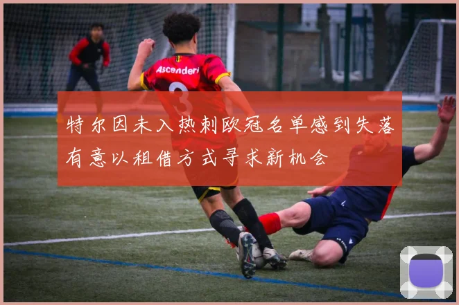 特尔因未入热刺欧冠名单感到失落有意以租借方式寻求新机会