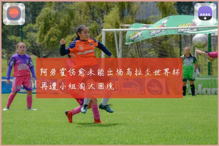 阿劳霍伤愈未能出场乌拉圭世界杯再遭小组淘汰困境