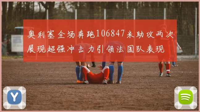 奥利塞全场奔跑106847米助攻两次展现超强冲击力引领法国队表现