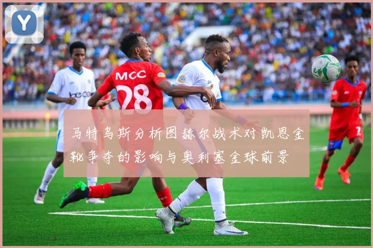 马特乌斯分析图赫尔战术对凯恩金靴争夺的影响与奥利塞金球前景