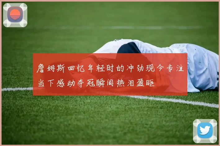 詹姆斯回忆年轻时的冲劲现今专注当下感动夺冠瞬间热泪盈眶