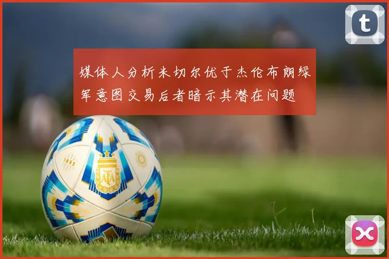 媒体人分析米切尔优于杰伦布朗绿军意图交易后者暗示其潜在问题