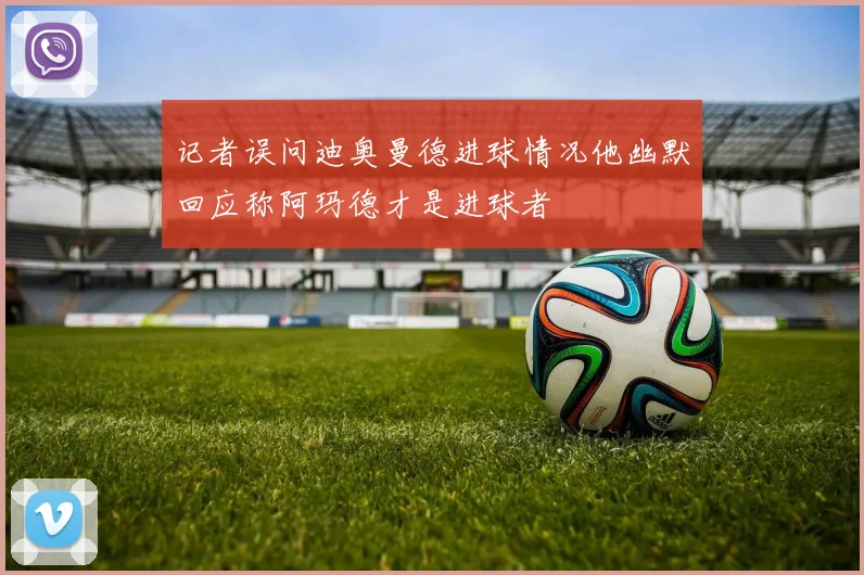 记者误问迪奥曼德进球情况他幽默回应称阿玛德才是进球者