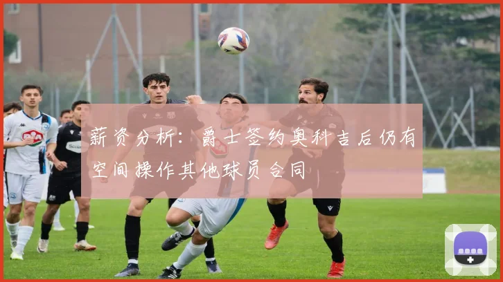 薪资分析：爵士签约奥科吉后仍有空间操作其他球员合同